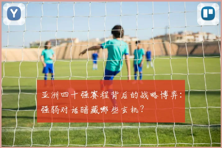 亚洲四十强赛程背后的战略博弈：强弱对话暗藏哪些玄机？