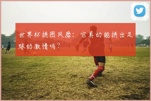 世界杯拼图风靡：它真的能拼出足球的激情吗？