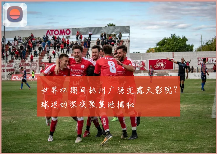 世界杯期间杭州广场变露天影院？球迷的深夜聚集地揭秘