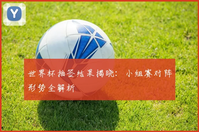 世界杯抽签结果揭晓：小组赛对阵形势全解析