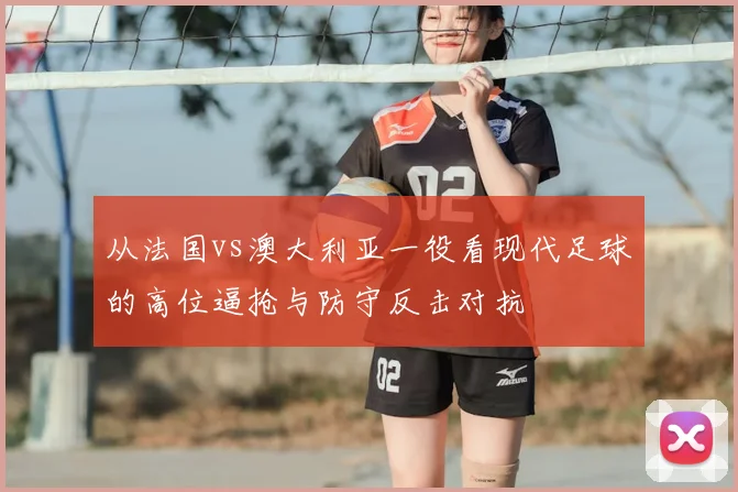 从法国vs澳大利亚一役看现代足球的高位逼抢与防守反击对抗