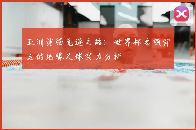 亚洲诸强竞逐之路:世界杯名额背后的地缘足球实力分析
