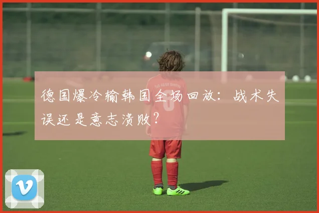 德国爆冷输韩国全场回放：战术失误还是意志溃败？