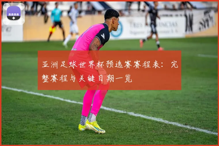 亚洲足球世界杯预选赛赛程表:完整赛程与关键日期一览
