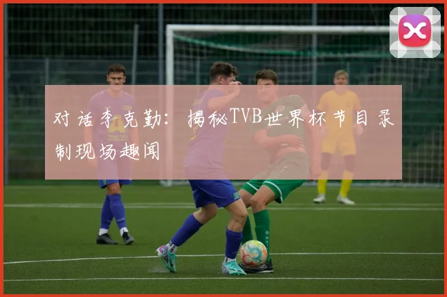 对话李克勤:揭秘TVB世界杯节目录制现场趣闻