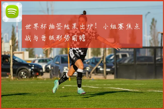世界杯抽签结果出炉！小组赛焦点战与晋级形势前瞻