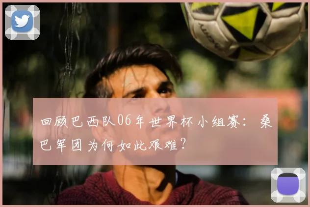 回顾巴西队06年世界杯小组赛:桑巴军团为何如此艰难?