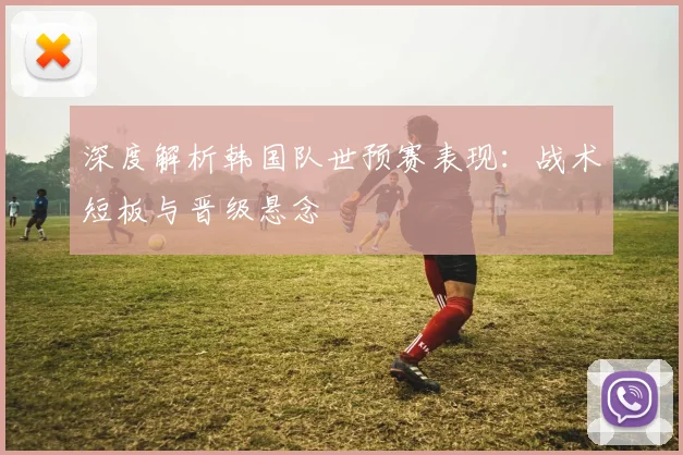 深度解析韩国队世预赛表现：战术短板与晋级悬念